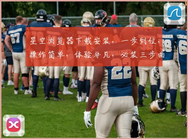 星空浏览器下载安装，一步到位，操作简单，体验非凡，必装三步曲，速来体验